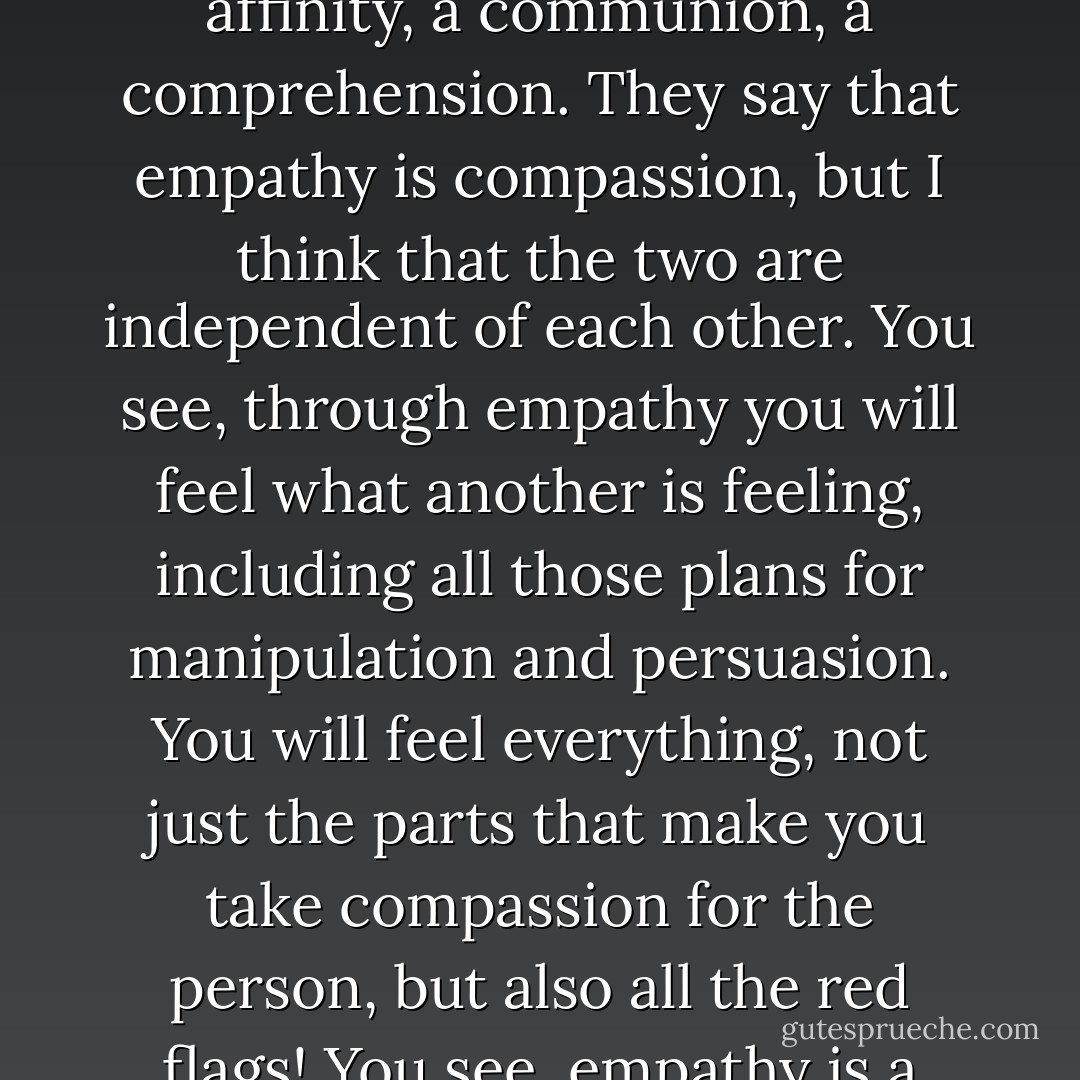 I think people believe empathy to be compassion, that compassion is an inner sense (a sense of the soul). But empathy is a sense, while compassion isn't a sense. Empathy is an affinity, a communion, a comprehension. They say that empathy is compassion, but I think that the two are independent of each other. You see, through empathy you will feel what another is feeling, including all those plans for manipulation and persuasion. You will feel everything, not just the parts that make you take compassion for the person, but also all the red flags! You see, empathy is a sense that works with the other senses such as foresight and intuition. So, we can feel compassion but we have to move with empathy. - C. JoyBell C.