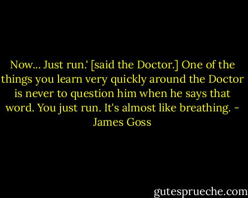 Now... Just run.' [said the Doctor.]<br />One of the things you learn very quickly around the Doctor is never to question him when he says that word. You just run. It's almost like breathing. - James Goss