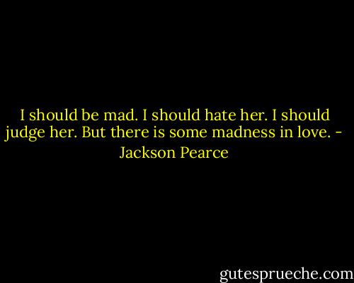 I should be mad. I should hate her. I should judge her. But there is some madness in love. - Jackson Pearce