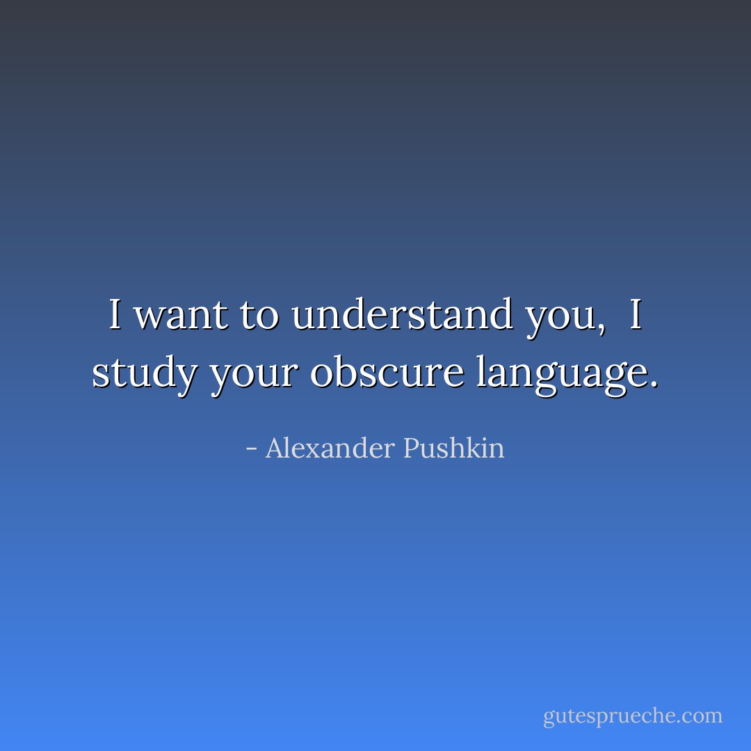 I want to understand you, <br />I study your obscure language. - Alexander Pushkin