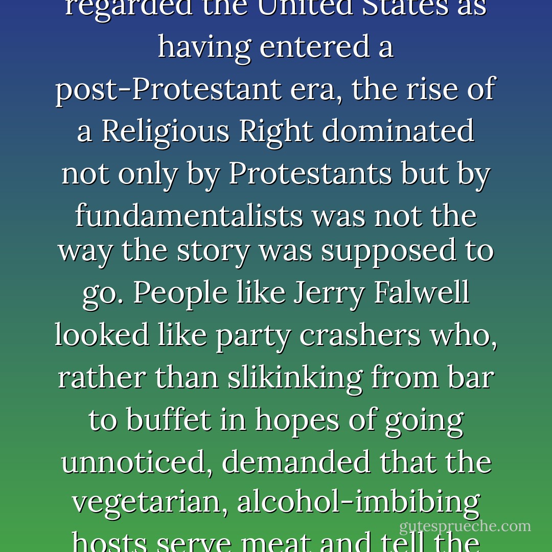 From the vantage of a mid-1970's consensus that regarded the United States as having entered a post-Protestant era, the rise of a Religious Right dominated not only by Protestants but by fundamentalists was not the way the story was supposed to go. People like Jerry Falwell looked like party crashers who, rather than slikinking from bar to buffet in hopes of going unnoticed, demanded that the vegetarian, alcohol-imbibing hosts serve meat and tell the bartender to go home. - D.G. Hart