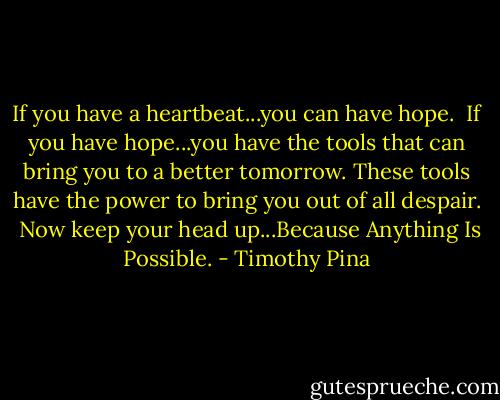 If you have a heartbeat...you can have hope.  If you have hope...you have the tools that can bring you to a better tomorrow. These tools have the power to bring you out of all despair.  Now keep your head up...Because Anything Is Possible. - Timothy Pina