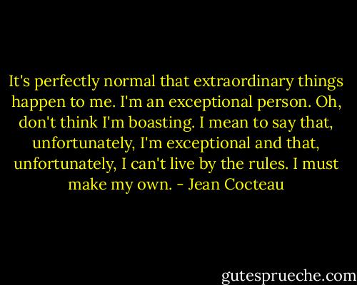 It's perfectly normal that extraordinary things happen to me. I'm an exceptional person. Oh, don't think I'm boasting. I mean to say that, unfortunately, I'm exceptional and that, unfortunately, I can't live by the rules. I must make my own. - Jean Cocteau