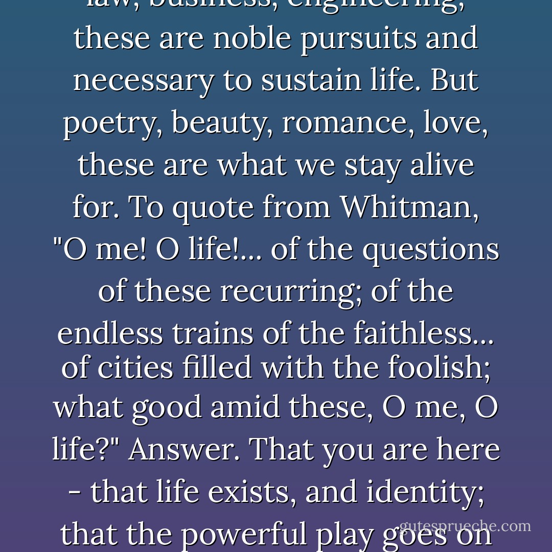We don't read and write poetry because it's cute. We read and write poetry because we are members of the human race. And the human race is filled with passion. And medicine, law, business, engineering, these are noble pursuits and necessary to sustain life. But poetry, beauty, romance, love, these are what we stay alive for. To quote from Whitman, "O me! O life!... of the questions of these recurring; of the endless trains of the faithless... of cities filled with the foolish; what good amid these, O me, O life?" Answer. That you are here - that life exists, and identity; that the powerful play goes on and you may contribute a verse. That the powerful play *goes on* and you may contribute a verse. What will your verse be? - N.H. Kleinbaum