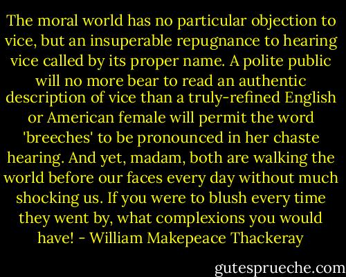 The moral world has no particular objection to vice, but an insuperable repugnance to hearing vice called by its proper name. A polite public will no more bear to read an authentic description of vice than a truly-refined English or American female will permit the word 'breeches' to be pronounced in her chaste hearing. And yet, madam, both are walking the world before our faces every day without much shocking us. If you were to blush every time they went by, what complexions you would have! - William Makepeace Thackeray