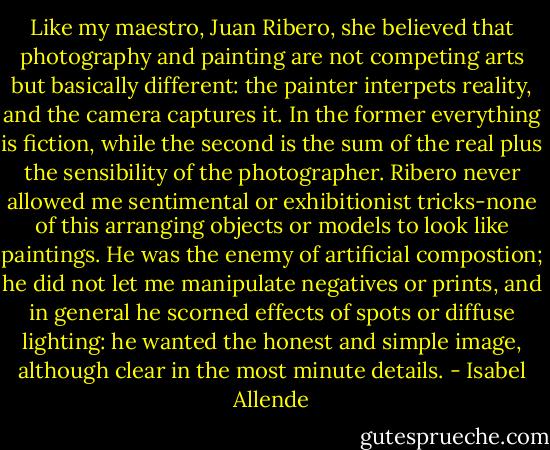 Like my maestro, Juan Ribero, she believed that photography and painting are not competing arts but basically different: the painter interpets reality, and the camera captures it. In the former everything is fiction, while the second is the sum of the real plus the sensibility of the photographer. Ribero never allowed me sentimental or exhibitionist tricks-none of this arranging objects or models to look like paintings. He was the enemy of artificial compostion; he did not let me manipulate negatives or prints, and in general he scorned effects of spots or diffuse lighting: he wanted the honest and simple image, although clear in the most minute details. - Isabel Allende