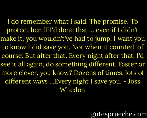 I do remember what I said. The promise. To protect her. If I'd done that ... even if I didn't make it, you wouldn't've had to jump. I want you to know I did save you. Not when it counted, of course. But after that. Every night after that. I'd see it all again, do something different. Faster or more clever, you know? Dozens of times, lots of different ways ...Every night I save you. - Joss Whedon