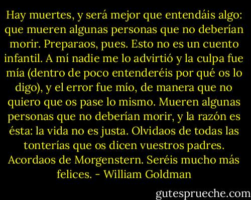 Hay muertes, y será mejor que entendáis algo: que mueren algunas personas que no deberían morir. Preparaos, pues. Esto no es un cuento infantil. A mí nadie me lo advirtió y la culpa fue mía (dentro de poco entenderéis por qué os lo digo), y el error fue mío, de manera que no quiero que os pase lo mismo. Mueren algunas personas que no deberían morir, y la razón es ésta: la vida no es justa. Olvidaos de todas las tonterías que os dicen vuestros padres. Acordaos de Morgenstern. Seréis mucho más felices. - William Goldman