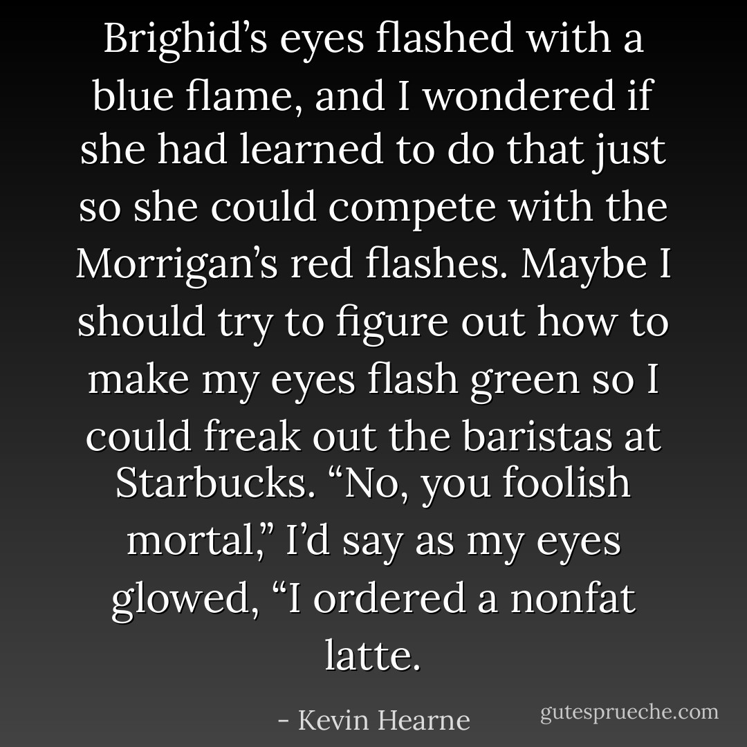 Brighid’s eyes flashed with a blue flame, and I wondered if she had learned to do that just so she could compete with the Morrigan’s red flashes. Maybe I should try to figure out how to make my eyes flash green so I could freak out the baristas at Starbucks. “No, you foolish mortal,” I’d say as my eyes glowed, “I ordered a nonfat latte. - Kevin Hearne