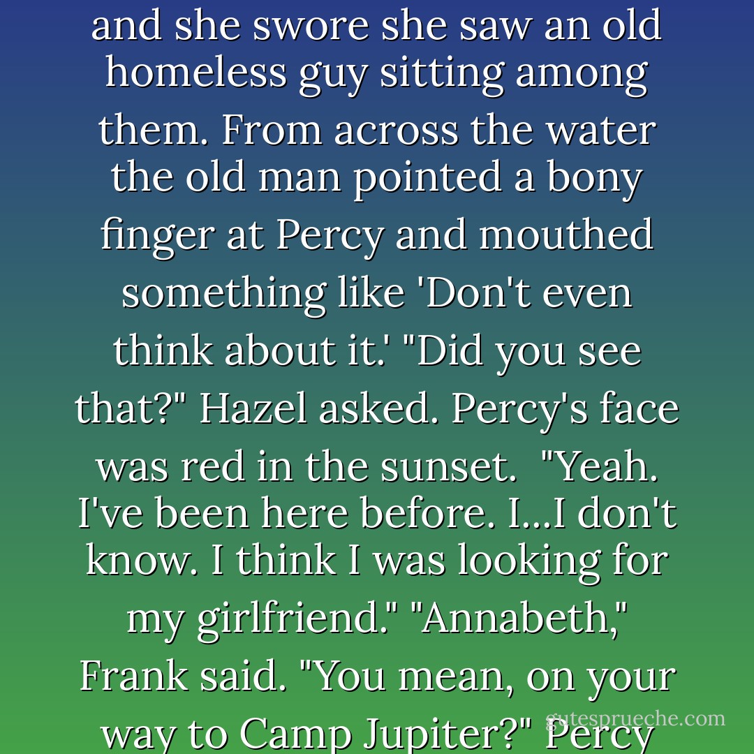 They sped by a pack of sea lions lounging on the docks, and she swore she saw an old homeless guy sitting among them. From across the water the old man pointed a bony finger at Percy and mouthed something like 'Don't even think about it.'<br />"Did you see that?" Hazel asked. Percy's face was red in the sunset. <br />"Yeah. I've been here before. I...I don't know. I think I was looking for my girlfriend."<br />"Annabeth," Frank said. "You mean, on your way to Camp Jupiter?"<br />Percy frowned. "No. Before that. - Rick Riordan