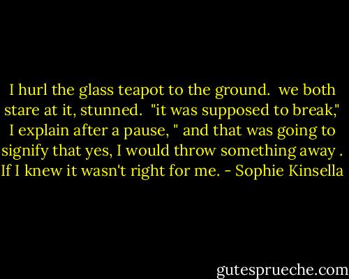 I hurl the glass teapot to the ground.<br /><br />we both stare at it, stunned.<br /><br />"it was supposed to break," I explain after a pause, " and that was going to signify that yes, I would throw something away . If I knew it wasn't right for me. - Sophie Kinsella