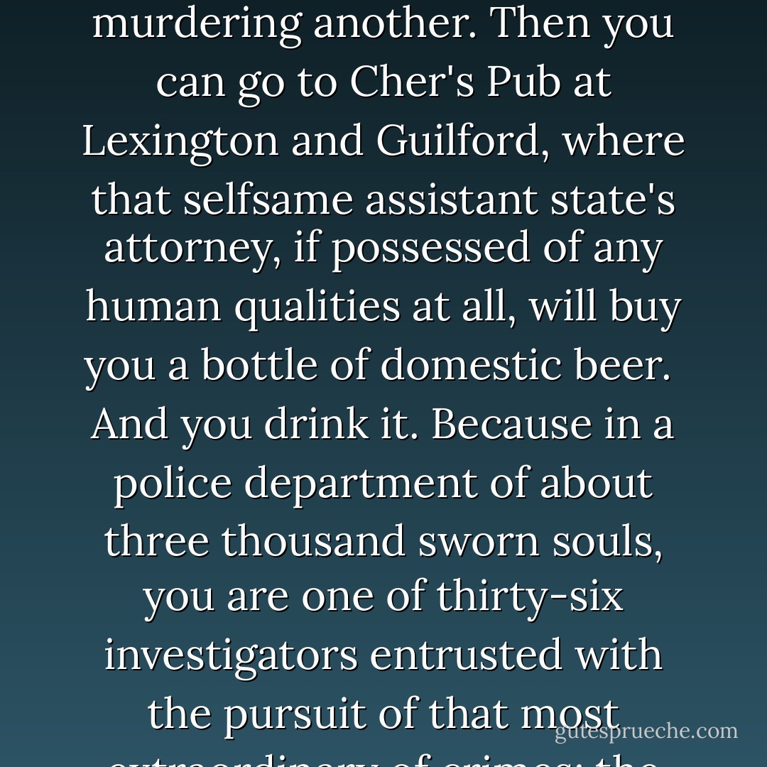 If the case isn't plea bargained, dismissed or placed on the inactive docket for an indefinite period of time, if by some perverse twist of fate it becomes a trial by jury, you will then have the opportunity of sitting on the witness stand and reciting under oath the facts of the case-a brief moment in the sun that clouds over with the appearance of the aforementioned defense attorney who, at worst, will accuse you of perjuring yourself in a gross injustice or, at best, accuse you of conducting an investigation so incredibly slipshod that the real killer has been allowed to roam free.<br /> Once both sides have argued the facts of the case, a jury of twelve men and women picked from computer lists of registered voters in one of America's most undereducated cities will go to a room and begin shouting. If these happy people manage to overcome the natural impulse to avoid any act of collective judgement, they just may find one human being guilty of murdering another. Then you can go to Cher's Pub at Lexington and Guilford, where that selfsame assistant state's attorney, if possessed of any human qualities at all, will buy you a bottle of domestic beer.<br /> And you drink it. Because in a police department of about three thousand sworn souls, you are one of thirty-six investigators entrusted with the pursuit of that most extraordinary of crimes: the theft of a human life. You speak for the dead. You avenge those lost to the world. Your paycheck may come from fiscal services but, goddammit, after six beers you can pretty much convince yourself that you work for the Lord himself. If you are not as good as you should be, you'll be gone within a year or two, transferred to fugitive, or auto theft or check and fraud at the other end of the hall. If you are good enough, you will never do anything else as a cop that matters this much. Homicide is the major leagues, the center ring, the show. It always has been. When Cain threw a cap into Abel, you don't think The Big Guy told a couple of fresh uniforms to go down and work up the prosecution report. Hell no, he sent for a fucking detective. And it will always be that way, because the homicide unit of any urban police force has for generations been the natural habitat of that rarefied species, the thinking cop. - David Simon