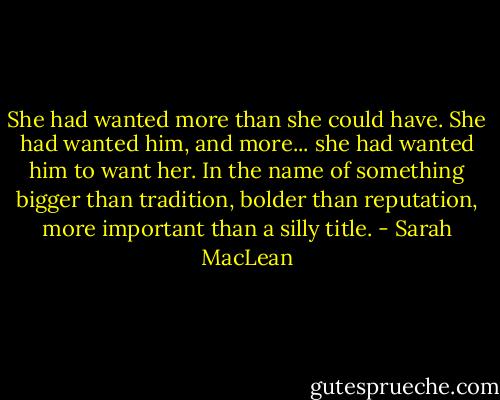 She had wanted more than she could have.<br />She had wanted him, and more... she had wanted him to want her.<br />In the name of something bigger than tradition, bolder than reputation, more important than a silly title. - Sarah MacLean