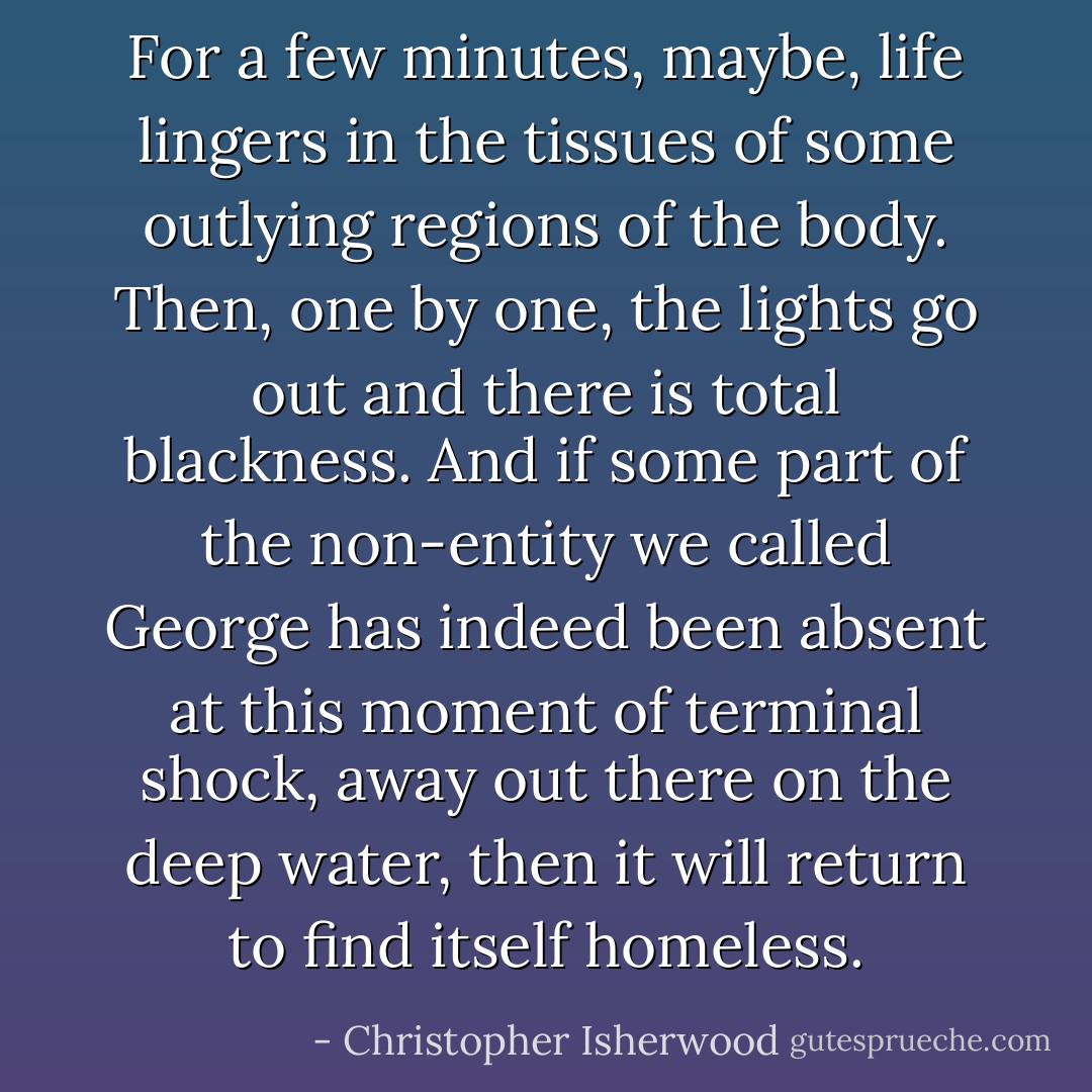 For a few minutes, maybe, life lingers in the tissues of some outlying regions of the body. Then, one by one, the lights go out and there is total blackness. And if some part of the non-entity we called George has indeed been absent at this moment of terminal shock, away out there on the deep water, then it will return to find itself homeless. - Christopher Isherwood