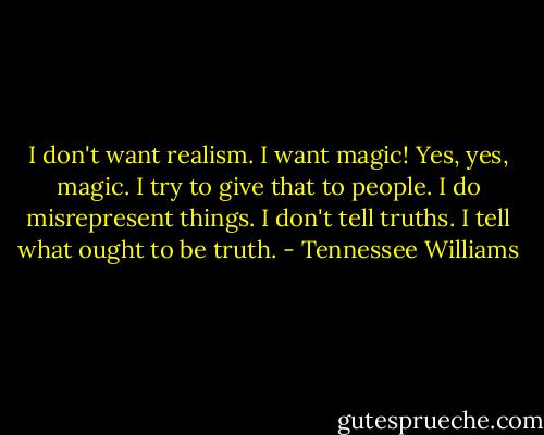 I don't want realism. I want magic! Yes, yes, magic. I try to give that to people. I do misrepresent things. I don't tell truths. I tell what ought to be truth. - Tennessee Williams