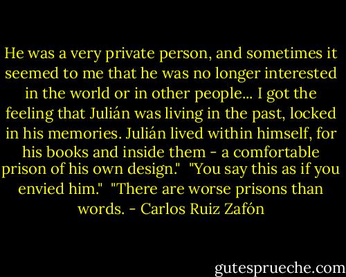 He was a very private person, and sometimes it seemed to me that he was no longer interested in the world or in other people... I got the feeling that Julián was living in the past, locked in his memories. Julián lived within himself, for his books and inside them - a comfortable prison of his own design."<br /><br />"You say this as if you envied him."<br /><br />"There are worse prisons than words. - Carlos Ruiz Zafón
