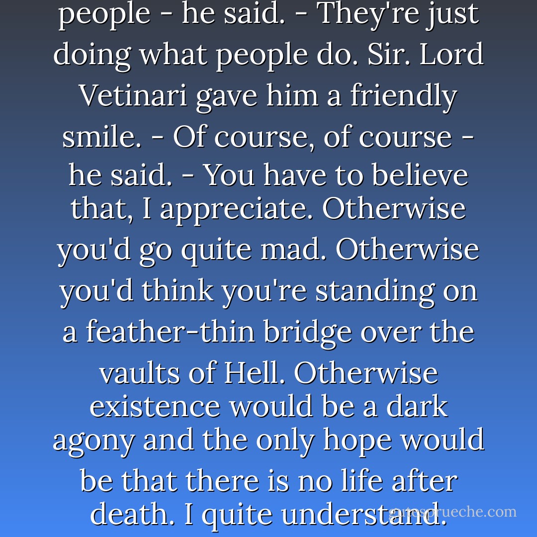 He shrugged. - They're just people - he said. - They're just doing what people do. Sir.<br />Lord Vetinari gave him a friendly smile.<br />- Of course, of course - he said. - You have to believe that, I appreciate. Otherwise you'd go quite mad. Otherwise you'd think you're standing on a feather-thin bridge over the vaults of Hell. Otherwise existence would be a dark agony and the only hope would be that there is no life after death. I quite understand. - Terry Pratchett