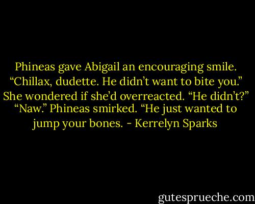 Phineas gave Abigail an encouraging smile. “Chillax, dudette. He didn’t want to bite you.”<br />She wondered if she’d overreacted. “He didn’t?”<br />“Naw.” Phineas smirked. “He just wanted to jump your bones. - Kerrelyn Sparks