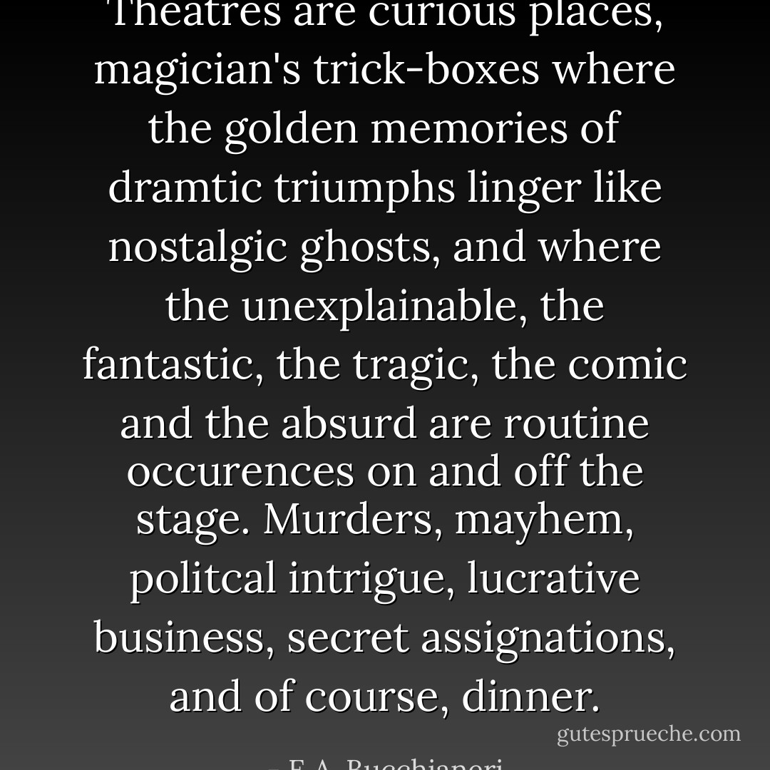 Theatres are curious places, magician's trick-boxes where the golden memories of dramtic triumphs linger like nostalgic ghosts, and where the unexplainable, the fantastic, the tragic, the comic and the absurd are routine occurences on and off the stage. Murders, mayhem, politcal intrigue, lucrative business, secret assignations, and of course, dinner. - E.A. Bucchianeri