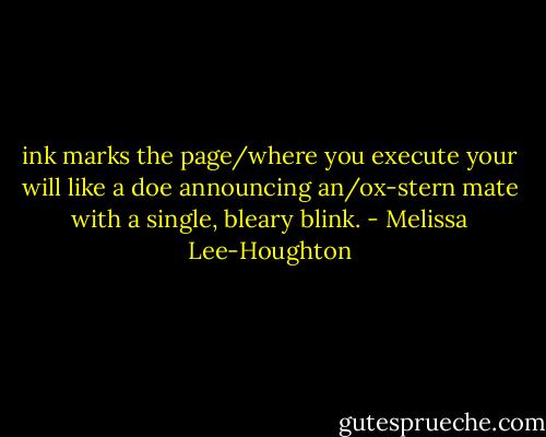 ink marks the page/where you execute your will like a doe announcing an/ox-stern mate with a single, bleary blink. - Melissa Lee-Houghton