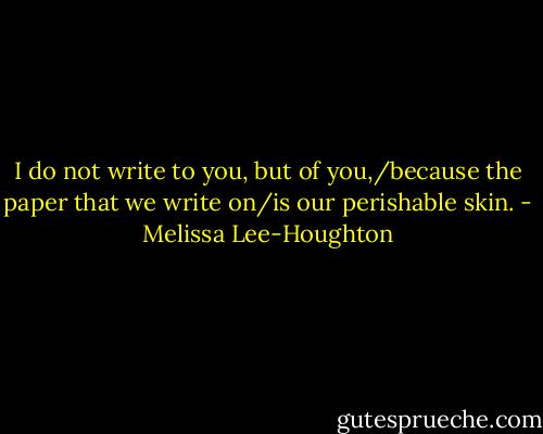 I do not write to you, but of you,/because the paper that we write on/is our perishable skin. - Melissa Lee-Houghton