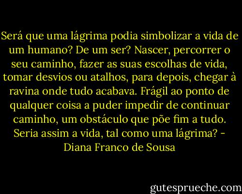 Será que uma lágrima podia simbolizar a vida de um humano? De um ser? Nascer, percorrer o seu caminho, fazer as suas escolhas de vida, tomar desvios ou atalhos, para depois, chegar à ravina onde tudo acabava. Frágil ao ponto de qualquer coisa a puder impedir de continuar caminho, um obstáculo que põe fim a tudo. Seria assim a vida, tal como uma lágrima? - Diana Franco de Sousa