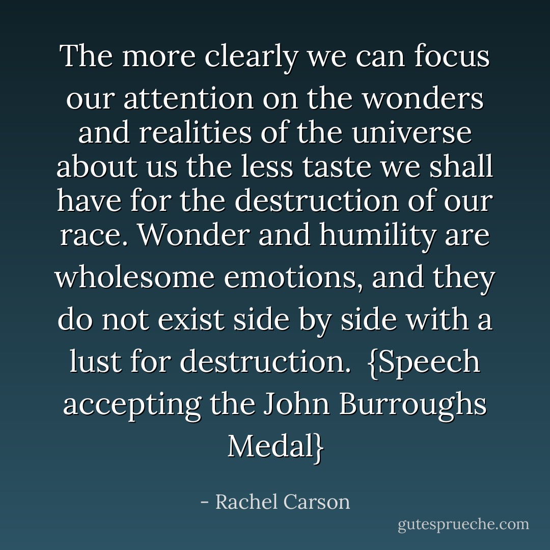 The more clearly we can focus our attention on the wonders and realities of the universe about us the less taste we shall have for the destruction of our race. Wonder and humility are wholesome emotions, and they do not exist side by side with a lust for destruction.<br /><br />{<i>Speech accepting the <a href="https://www.goodreads.com/author/show/43560.John_Burroughs" title="John Burroughs" rel="nofollow noopener">John Burroughs</a> Medal</i>} - Rachel Carson