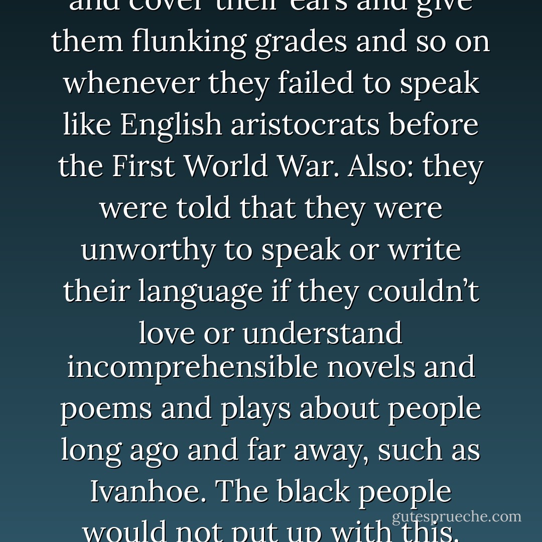 Most white people in Midland City were insecure<br />when they spoke, so they kept their sentences short and their words<br />simple, in order to keep embarrassing mistakes to a minimum.<br />Dwayne certainly did that. Patty certainly did that.<br />This was because their English teachers would wince and cover their<br />ears and give them flunking grades and so on whenever they failed to<br />speak like English aristocrats before the First World War. Also: they<br />were told that they were unworthy to speak or write their language if<br />they couldn’t love or understand incomprehensible novels and poems<br />and plays about people long ago and far away, such as Ivanhoe.<br />The black people would not put up with this. They went on talking<br />English every which way. They refused to read books they couldn’t<br />understand—on the grounds they couldn’t understand them. They<br />would ask such impudent questions as, “Whuffo I want to read no Tale<br />of Two Cities? Whuffo? - Kurt Vonnegut Jr.
