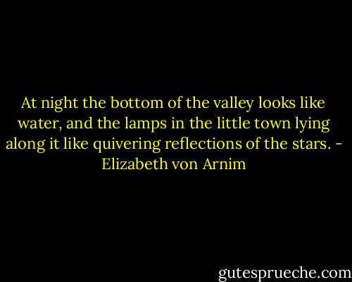 At night the bottom of the valley looks like water, and the lamps in the little town lying along it like quivering reflections of the stars. - Elizabeth von Arnim