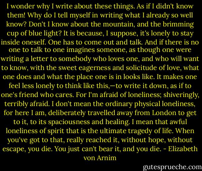 I wonder why I write about these things. As if I didn't know them! Why do I tell myself in writing what I already so well know? Don't I know about the mountain, and the brimming cup of blue light? It is because, I suppose, it's lonely to stay inside oneself. One has to come out and talk. And if there is no one to talk to one imagines someone, as though one were writing a letter to somebody who loves one, and who will want to know, with the sweet eagerness and solicitude of love, what one does and what the place one is in looks like. It makes one feel less lonely to think like this,—to write it down, as if to one's friend who cares. For I'm afraid of loneliness; shiveringly, terribly afraid. I don't mean the ordinary physical loneliness, for here I am, deliberately travelled away from London to get to it, to its spaciousness and healing. I mean that awful loneliness of spirit that is the ultimate tragedy of life. When you've got to that, really reached it, without hope, without escape, you die. You just can't bear it, and you die. - Elizabeth von Arnim