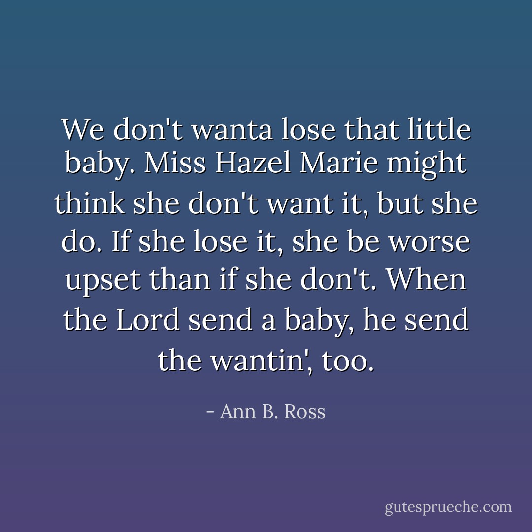 We don't wanta lose that little baby. Miss Hazel Marie might think she don't want it, but she do. If she lose it, she be worse upset than if she don't. When the Lord send a baby, he send the wantin', too. - Ann B. Ross