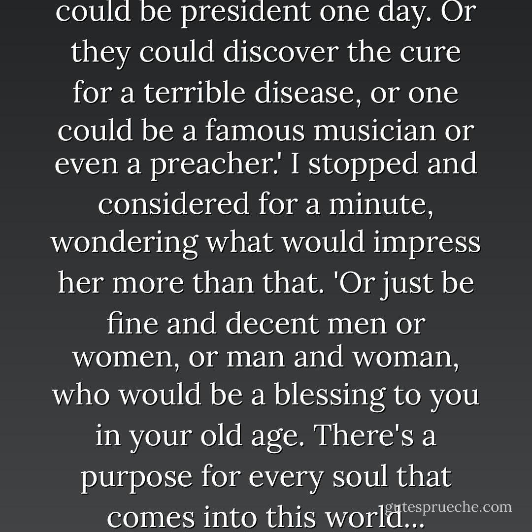 ...one or both of those babies could be president one day. Or they could discover the cure for a terrible disease, or one could be a famous musician or even a preacher.' I stopped and considered for a minute, wondering what would impress her more than that. 'Or just be fine and decent men or women, or man and woman, who would be a blessing to you in your old age. There's a purpose for every soul that comes into this world... - Ann B. Ross