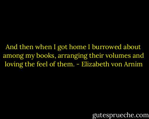 And then when I got home I burrowed about among my books, arranging their volumes and loving the feel of them. - Elizabeth von Arnim