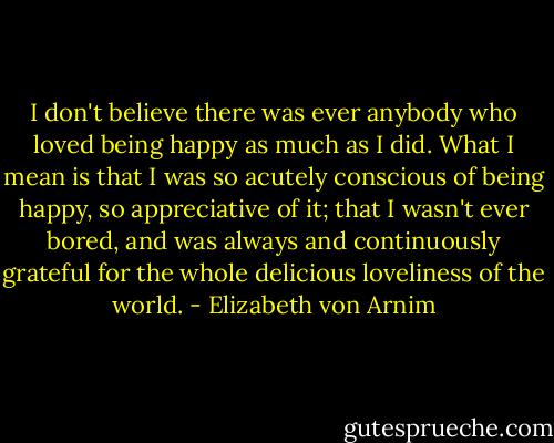 I don't believe there was ever anybody who loved being happy as much as I did. What I mean is that I was so acutely conscious of being happy, so appreciative of it; that I wasn't ever bored, and was always and continuously grateful for the whole delicious loveliness of the world. - Elizabeth von Arnim