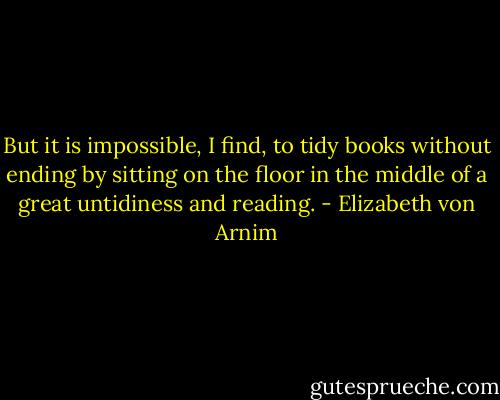 But it is impossible, I find, to tidy books without ending by sitting on the floor in the middle of a great untidiness and reading. - Elizabeth von Arnim