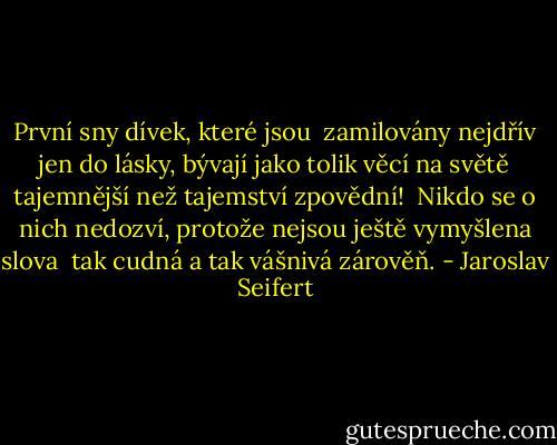 První sny dívek, které jsou <br />zamilovány nejdřív jen do lásky,<br />bývají jako tolik věcí na světě<br />tajemnější než tajemství zpovědní!<br /><br />Nikdo se o nich nedozví,<br />protože nejsou ještě vymyšlena slova <br />tak cudná a tak vášnivá zárověň. - Jaroslav Seifert