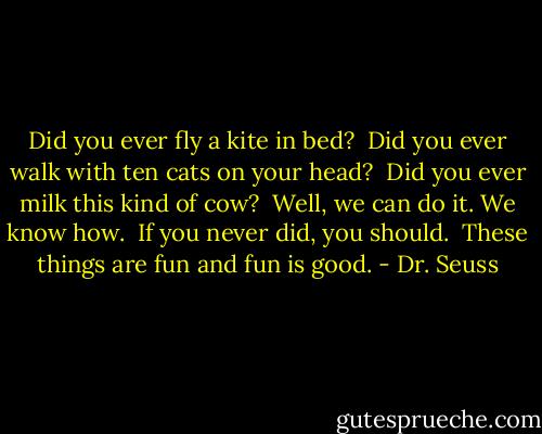 Did you ever fly a kite in bed? <br />Did you ever walk with ten cats on your head? <br />Did you ever milk this kind of cow? <br />Well, we can do it. We know how. <br />If you never did, you should. <br />These things are fun and fun is good. - Dr. Seuss