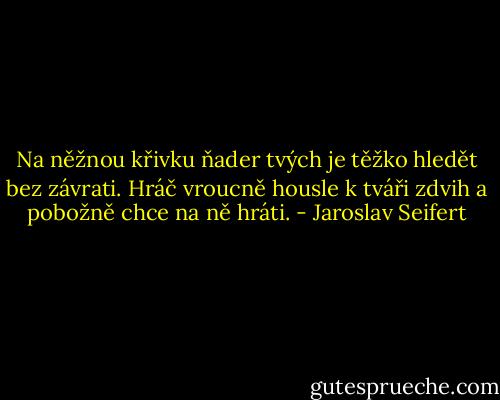 Na něžnou křivku ňader tvých<br />je těžko hledět bez závrati.<br />Hráč vroucně housle k tváři zdvih<br />a pobožně chce na ně hráti. - Jaroslav Seifert