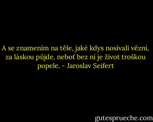A se znamením na těle,<br />jaké kdys nosívali vězni,<br />za láskou půjde, neboť bez ní<br />je život troškou popele. - Jaroslav Seifert