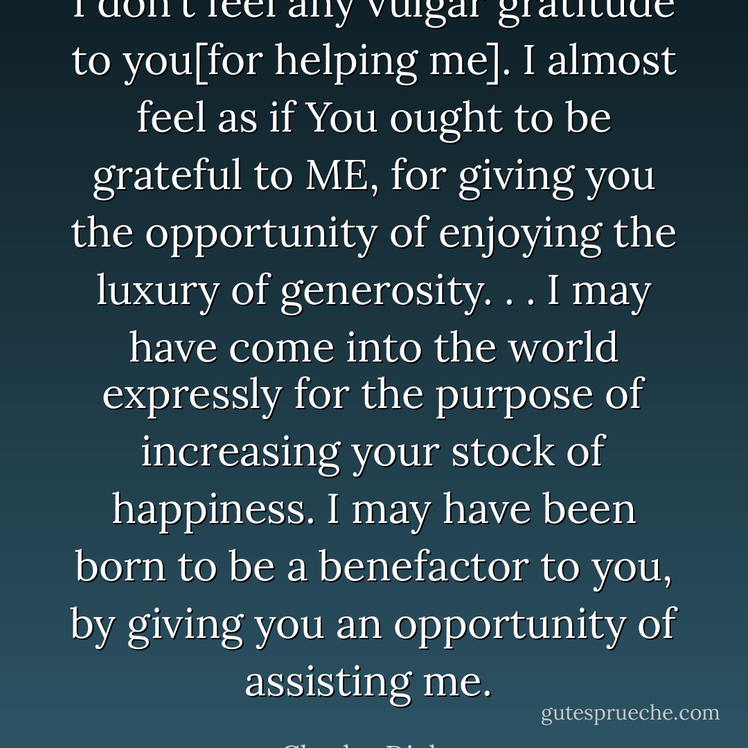 I don't feel any vulgar gratitude to you[for helping me]. I almost feel as if You ought to be grateful to ME, for giving you the opportunity of enjoying the luxury of generosity. . . I may have come into the world expressly for the purpose of increasing your stock of happiness. I may have been born to be a benefactor to you, by giving you an opportunity of assisting me.  - Charles Dickens