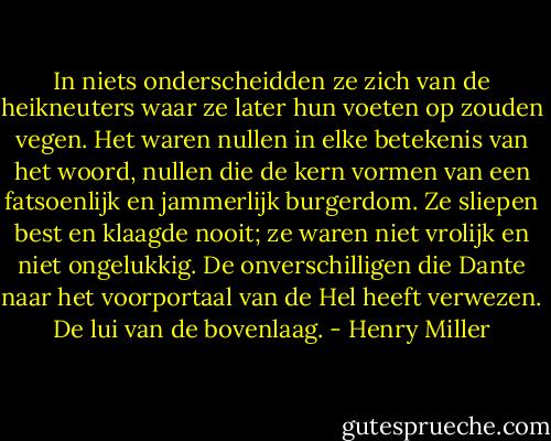In niets onderscheidden ze zich van de heikneuters waar ze later hun voeten op zouden vegen. Het waren nullen in elke betekenis van het woord, nullen die de kern vormen van een fatsoenlijk en jammerlijk burgerdom. Ze sliepen best en klaagde nooit; ze waren niet vrolijk en niet ongelukkig. De onverschilligen die Dante naar het voorportaal van de Hel heeft verwezen. De lui van de bovenlaag. - Henry Miller