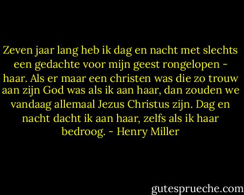 Zeven jaar lang heb ik dag en nacht met slechts een gedachte voor mijn geest rongelopen - haar. Als er maar een christen was die zo trouw aan zijn God was als ik aan haar, dan zouden we vandaag allemaal Jezus Christus zijn. Dag en nacht dacht ik aan haar, zelfs als ik haar bedroog. - Henry Miller