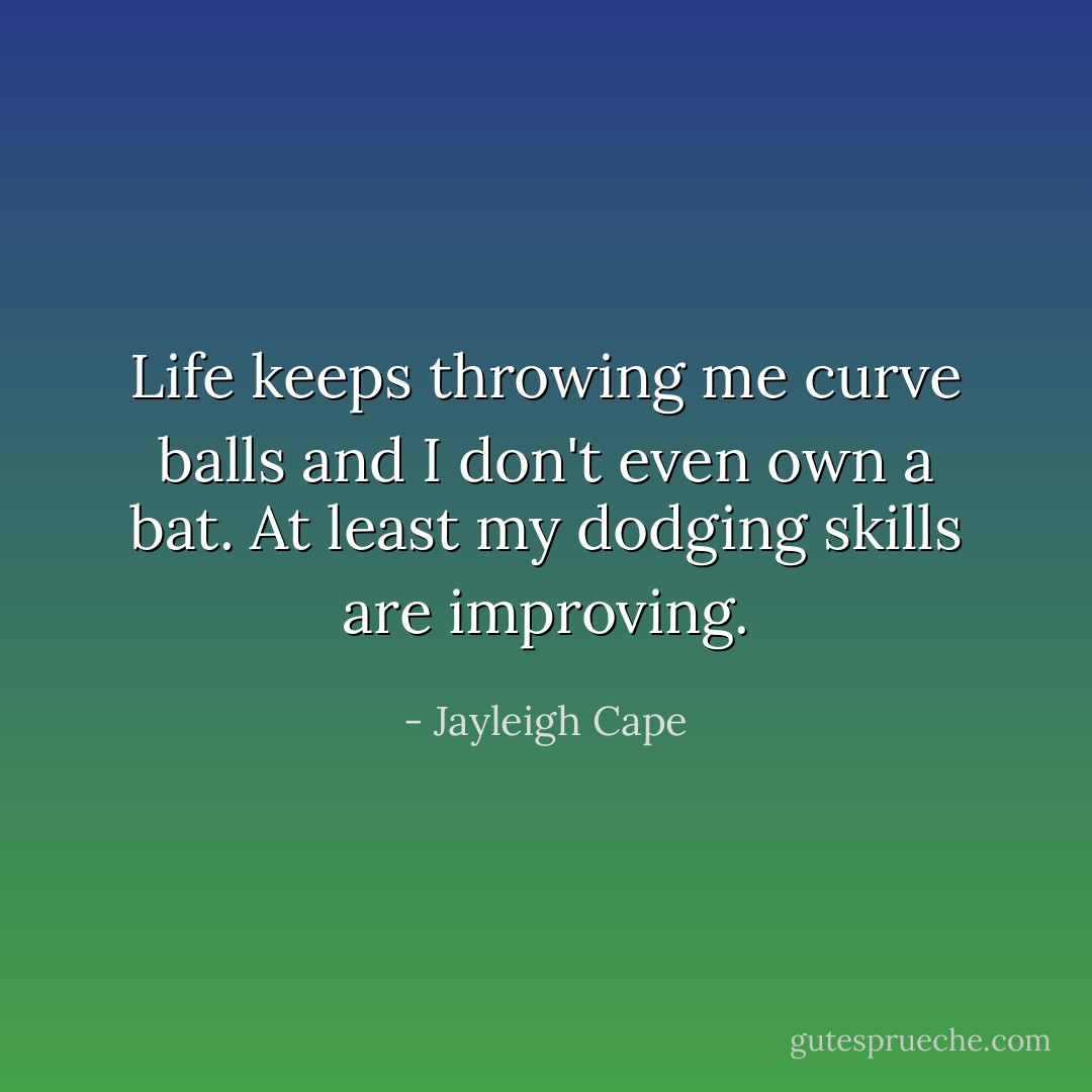 Life keeps throwing me curve balls and I don't even own a bat. At least my dodging skills are improving. - Jayleigh Cape
