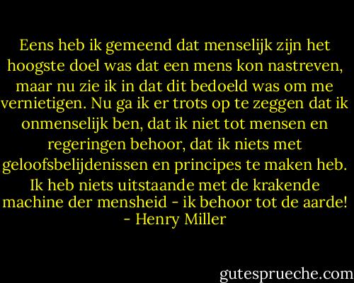 Eens heb ik gemeend dat menselijk zijn het hoogste doel was dat een mens kon nastreven, maar nu zie ik in dat dit bedoeld was om me vernietigen. Nu ga ik er trots op te zeggen dat ik onmenselijk ben, dat ik niet tot mensen en regeringen behoor, dat ik niets met geloofsbelijdenissen en principes te maken heb. Ik heb niets uitstaande met de krakende machine der mensheid - ik behoor tot de aarde! - Henry Miller