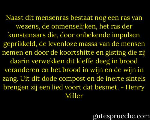 Naast dit mensenras bestaat nog een ras van wezens, de onmenselijken, het ras der kunstenaars die, door onbekende impulsen geprikkeld, de levenloze massa van de mensen nemen en door de koortshitte en gisting die zij daarin verwekken dit kleffe deeg in brood veranderen en het brood in wijn en de wijn in zang. Uit dit dode compost en de inerte sintels brengen zij een lied voort dat besmet. - Henry Miller