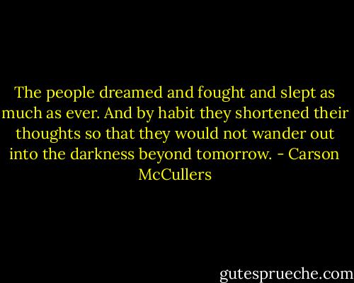 The people dreamed and fought and slept as much as ever. And by habit they shortened their thoughts so that they would not wander out into the darkness beyond tomorrow. - Carson McCullers