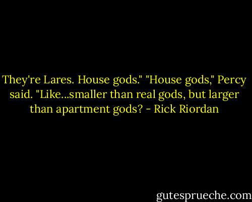 They're Lares. House gods."<br />"House gods," Percy said. "Like...smaller than real gods, but larger than apartment gods? - Rick Riordan