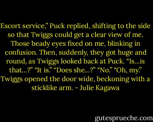 Escort service,” Puck replied, shifting to the side so that Twiggs could get a clear view<br />of me. Those beady eyes fixed on me, blinking in confusion. Then, suddenly, they got<br />huge and round, as Twiggs looked back at Puck.<br />“Is…is that…?”<br />“It is.”<br />“Does she…?”<br />“No.”<br />“Oh, my.” Twiggs opened the door wide, beckoning with a sticklike arm. - Julie Kagawa
