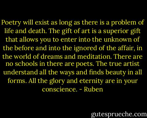 Poetry will exist as long as there is a problem of life and death.<br />The gift of art is a superior gift that allows you to enter into the unknown of the before and into the ignored of the affair, in the world of dreams and meditation.<br />There are no schools in there are poets.<br />The true artist understand all the ways and finds beauty in all forms. All the glory and eternity are in your conscience. - Ruben