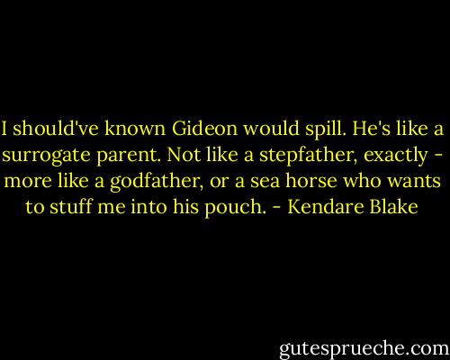I should've known Gideon would spill. He's like a surrogate parent. Not like a stepfather, exactly - more like a godfather, or a sea horse who wants to stuff me into his pouch. - Kendare Blake